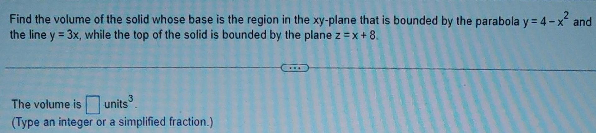 Find the volume of the solid whose base is the region in the xy plane that is bounded by the parabola y 4 x and the line y 3x while the top of the solid is bounded by the plane z x 8 The volume is units Type an integer or a simplified fraction