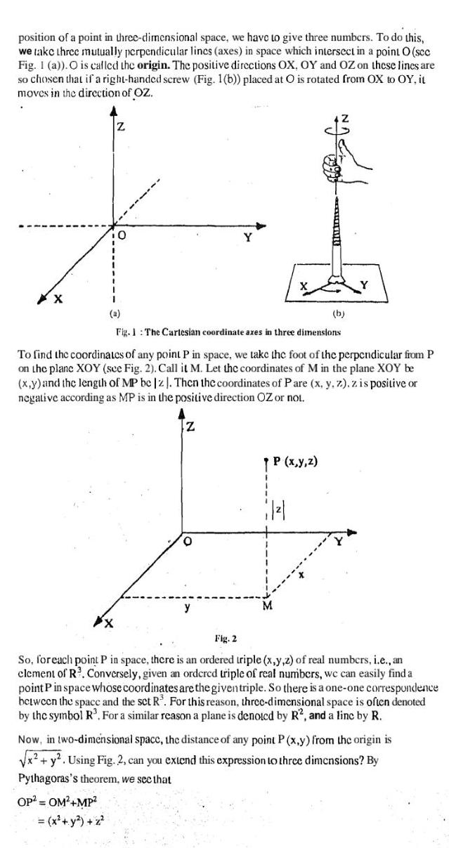 position of a point in three dimensional space we have to give three numbers To do this we take three mutually perpendicular lincs axes in space which intersect in a point O sec Fig 1 a O is called the origin The positive directions OX OY and OZ on these lines are so chosen that if a right handed screw Fig 1 b placed at O is rotated from OX to OY it moves in the direction of OZ XX Z X 0 OP OM MP x y z a Fig 1 The Cartesian coordinate axes in three dimensions To find the coordinates of any point P in space we take the foot of the perpendicular from P on the plane XOY see Fig 2 Call it M Let the coordinates of M in the plane XOY be x y and the length of MP be z Then the coordinates of Pare x y z z is positive or negative according as MP is in the positive direction OZ or not Z O NACE P x y z 662 1 b Fig 2 So for each point P in space there is an ordered triple x y z of real numbers i e an element of R Conversely given an ordcrcd triple of real numbers we can easily find a point P in space whose coordinates are the given triple So there is a one one correspondence between the space and the set R For this reason three dimensional space is often denoted by the symbol R For a similar reason a plane is denoted by R2 and a linc by R Now in two dimensional space the distance of any point P x y from the origin is x y Using Fig 2 can you extend this expression to three dimensions By Pythagoras s theorem we see that