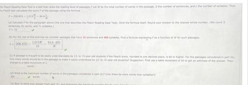 e Fiesch Reading Fase Test is a test that ranks the reading level of passagest Let W be the total number of words in the passage S the number of sentences and the number of syllables Then he Fiesch test calculates the score of the passage using the formula F 206 835 1015 846 a Calculate for the paragraph above the one that describes the Fleich Reading Ease Test Omit the formula itself Round your answer to the nearest whole number We count 3 sentences 51 words and 71 sylables b for the rest of this exerse we consider passages that have 10 sentences and 400 sylaties Find a formula expressing as a function of w for such passages 846 400 206 835 1015 10 Assage thought to be easily understandable by 13 to 15 year old students of the resch score rounded to one decimar place is 60 or higher For the passages considered in part b how many words should be in the passage to make it easily understood bv 13 to 15 year old students Suppestion First use a table increment of 20 to get an estimate of the answer Then change to lable increment of L 1 What is the maximum number of words in the passages considered in part b Can there be more words than syllables 400 wants 4 Bear in mind your answer from part 0 and ortering