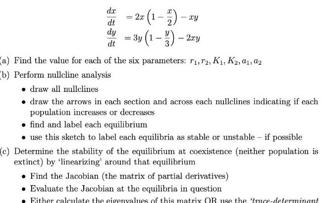 dx dt dy dt 2x 1 1 2 xy 3y 1 3 2xy a Find the value for each of the six parameters r1 72 K K2 01 02 b Perform nullcline analysis draw all nullclines draw the arrows in each section and across each nullclines indicating if each population increases or decreases find and label each equilibrium use this sketch to label each equilibria as stable or unstable if possible c Determine the stability of the equilibrium at coexistence neither population is extinct by linearizing around that equilibrium Find the Jacobian the matrix of partial derivatives Evaluate the Jacobian at the equilibria in question Either calculate the eigenvalues of this matrix OR use the trace determinant