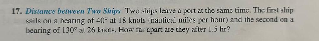 17 Distance between Two Ships Two ships leave a port at the same time The first ship sails on a bearing of 40 at 18 knots nautical miles per hour and the second on a bearing of 130 at 26 knots How far apart are they after 1 5 hr