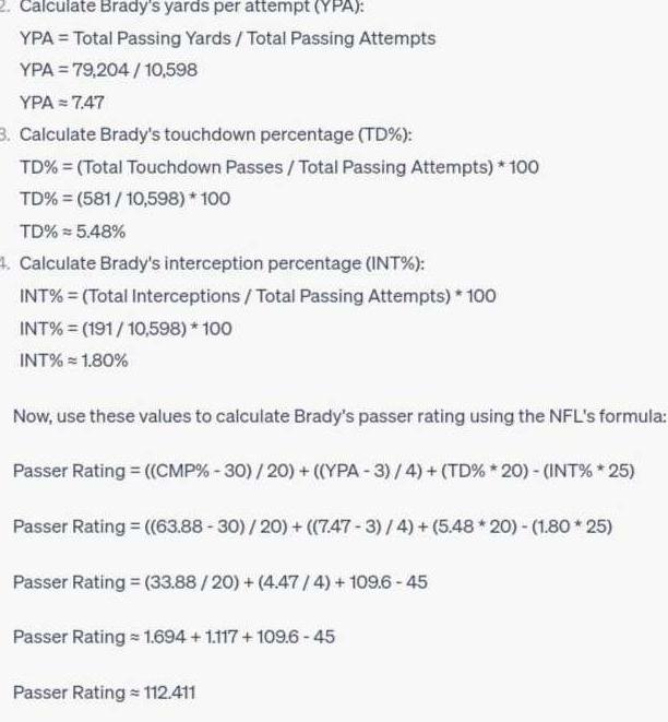 2 Calculate Brady s yards per attempt YPA YPA Total Passing Yards Total Passing Attempts YPA 79 204 10 598 YPA 7 47 3 Calculate Brady s touchdown percentage TD TD Total Touchdown Passes Total Passing Attempts 100 TD 581 10 598 100 TD 5 48 4 Calculate Brady s interception percentage INT INT Total Interceptions Total Passing Attempts 100 INT 191 10 598 100 INT 1 80 Now use these values to calculate Brady s passer rating using the NFL s formula Passer Rating CMP 30 20 YPA 3 4 TD 20 INT 25 Passer Rating 63 88 30 20 7 47 3 4 5 48 20 1 80 25 Passer Rating 33 88 20 4 47 4 109 6 45 Passer Rating 1 694 1 117 109 6 45 Passer Rating 112 411