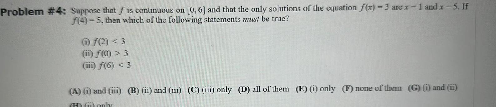 Problem 4 Suppose that f is continuous on 0 6 and that the only solutions of the equation f x 3 are x 1 and x 5 If f 4 5 then which of the following statements must be true 1 2 3 11 f 0 3 iii f 6 3 A i and iii B ii and iii C iii only D all of them E i only F none of them G i and ii HDG only