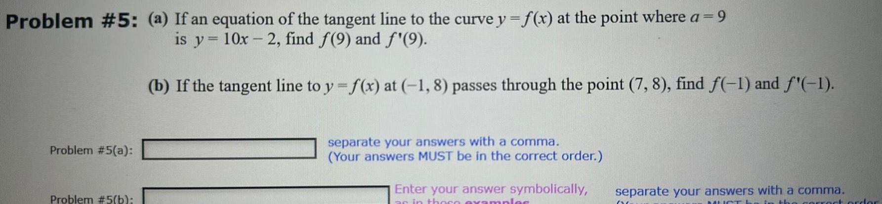 Problem 5 a If an equation of the tangent line to the curve y f x at the point where a 9 is y 10x 2 find 9 and f 9 Problem 5 a Problem 5 b b If the tangent line to y f x at 1 8 passes through the point 7 8 find f 1 and f 1 separate your answers with a comma Your answers MUST be in the correct order Enter your answer symbolically as in these examples separate your answers with a comma MUST the correct order