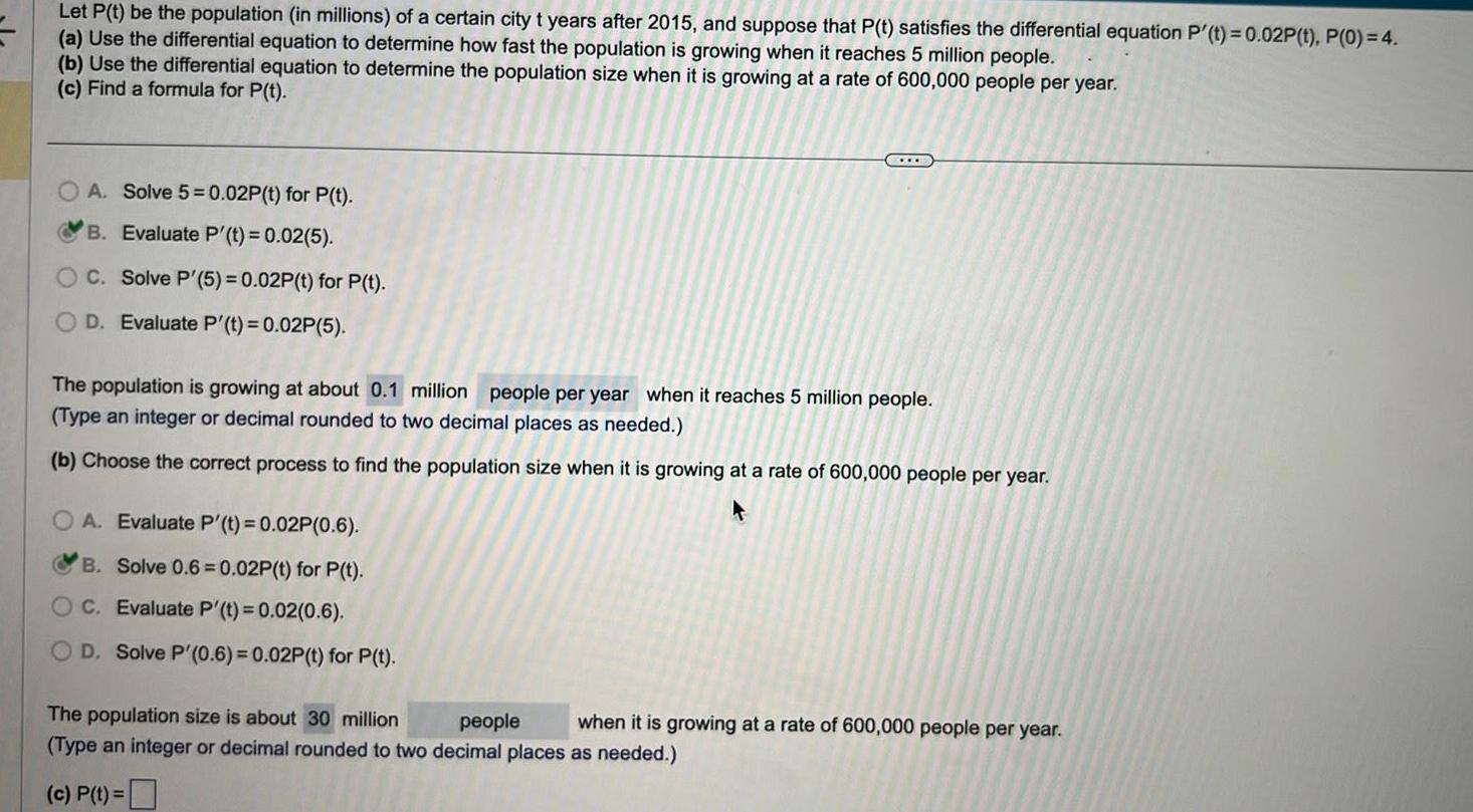 Let P t be the population in millions of a certain city t years after 2015 and suppose that P t satisfies the differential equation P t 0 02P t P 0 4 a Use the differential equation to determine how fast the population is growing when it reaches 5 million people b Use the differential equation to determine the population size when it is growing at a rate of 600 000 people per year c Find a formula for P t A Solve 5 0 02P t for P t B Evaluate P t 0 02 5 OC Solve P 5 0 02P t for P t D Evaluate P t 0 02P 5 The population is growing at about 0 1 million people per year when it reaches 5 million people Type an integer or decimal rounded to two decimal places as needed b Choose the correct process to find the population size when it is growing at a rate of 600 000 people per year OA Evaluate P t 0 02P 0 6 B Solve 0 6 0 02P t for P t C Evaluate P t 0 02 0 6 OD Solve P 0 6 0 02P t for P t The population size is about 30 million people when it is growing at a rate of 600 000 people per year Type an integer or decimal rounded to two decimal places as needed c P t