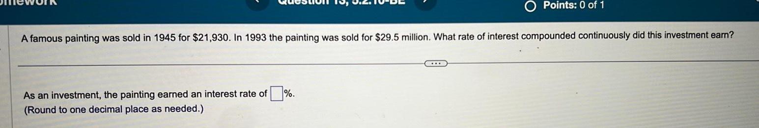 A famous painting was sold in 1945 for 21 930 In 1993 the painting was sold for 29 5 million What rate of interest compounded continuously did this investment earn As an investment the painting earned an interest rate of Round to one decimal place as needed Points 0 of 1 SILB