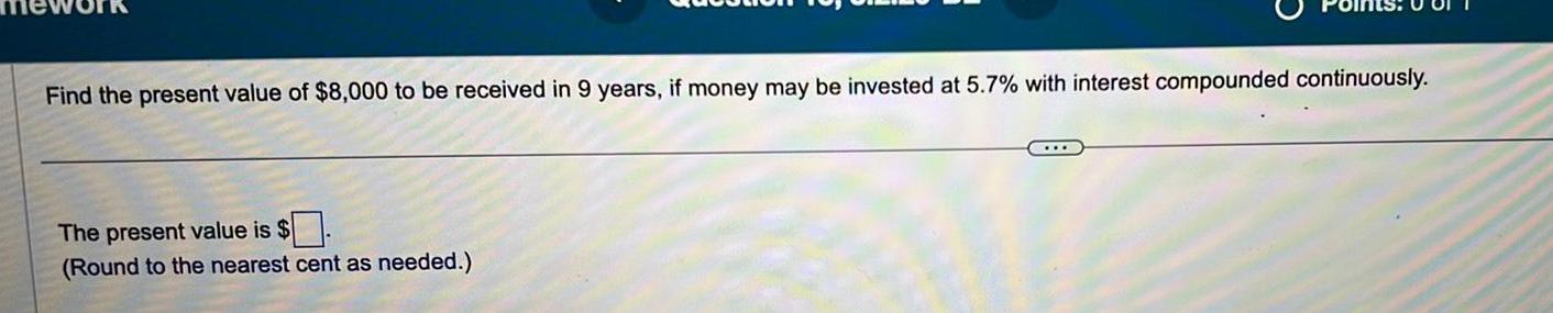 Find the present value of 8 000 to be received in 9 years if money may be invested at 5 7 with interest compounded continuously The present value is Round to the nearest cent as needed