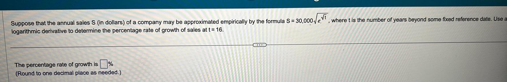 t Suppose that the annual sales S in dollars of a company may be approximated empirically by the formula S 30 000 e logarithmic derivative to determine the percentage rate of growth of sales at t 16 The percentage rate of growth is Round to one decimal place as needed C where t is the number of years beyond some fixed reference date Use a