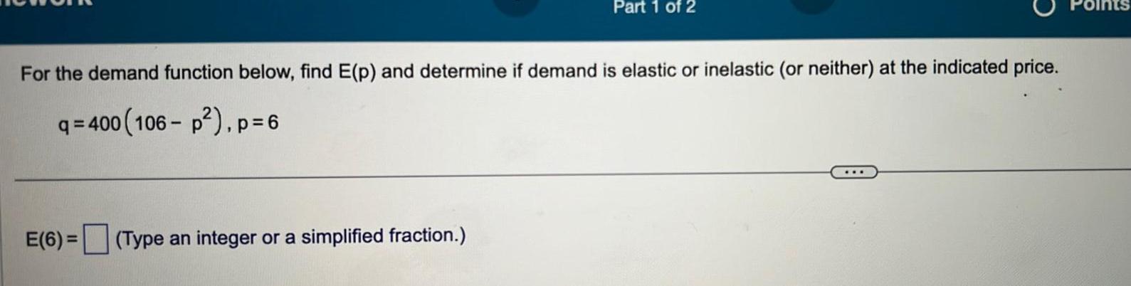 Part 1 of 2 For the demand function below find E p and determine if demand is elastic or inelastic or neither at the indicated price q 400 106 p p 6 E 6 Type an integer or a simplified fraction