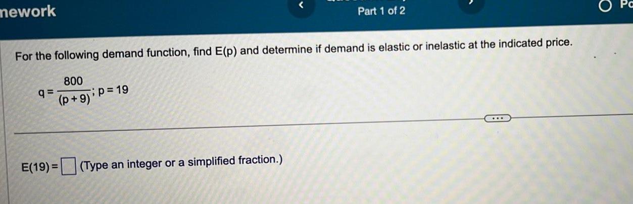 mework For the following demand function find E p and determine if demand is elastic or inelastic at the indicated price 800 p 9 q p 19 Part 1 of 2 E 19 Type an integer or a simplified fraction O