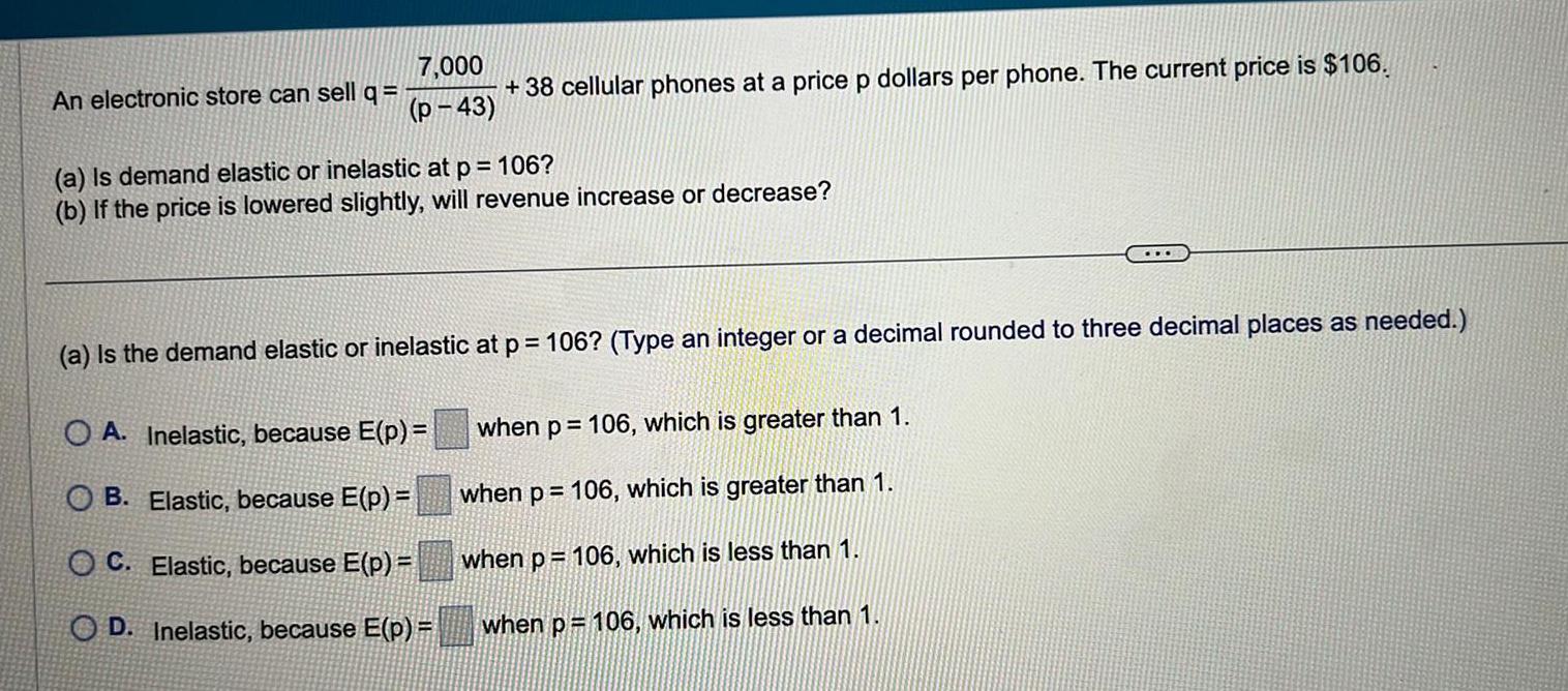 An electronic store can sell q 7 000 p 43 38 cellular phones at a price p dollars per phone The current price is 106 a Is demand elastic or inelastic at p 106 b If the price is lowered slightly will revenue increase or decrease a Is the demand elastic or inelastic at p 106 Type an integer or a decimal rounded to three decimal places as needed OA Inelastic because E p OB Elastic because E p OC Elastic because E p OD Inelastic because E p when p 106 which is greater than 1 when p 106 which is greater than 1 when p 106 which is less than 1 when p 106 which is less than 1