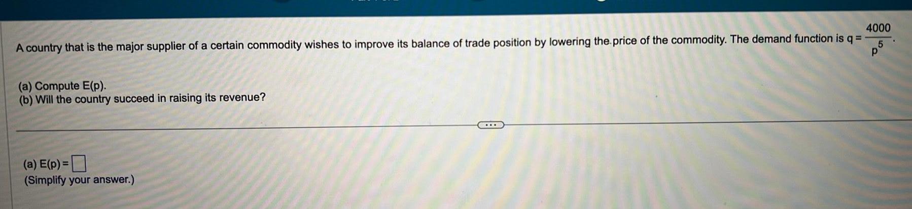 A country that is the major supplier of a certain commodity wishes to improve its balance of trade position by lowering the price of the commodity The demand function is q p a Compute E p b Will the country succeed in raising its revenue a E p Simplify your answer 4000 5