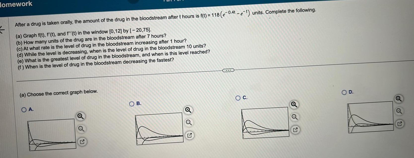 Homework After a drug is taken orally the amount of the drug in the bloodstream after t hours is f t 118 e 0 4t e t units Complete the following a Graph f t f t and f t in the window 0 12 by 20 75 b How many units of the drug are in the bloodstream after 7 hours c At what rate is the level of drug in the bloodstream increasing after 1 hour d While the level is decreasing when is the level of drug in the bloodstream 10 units e What is the greatest level of drug in the bloodstream and when is this level reached f When is the level of drug in the bloodstream decreasing the fastest a Choose the correct graph below OA Q OB O C D