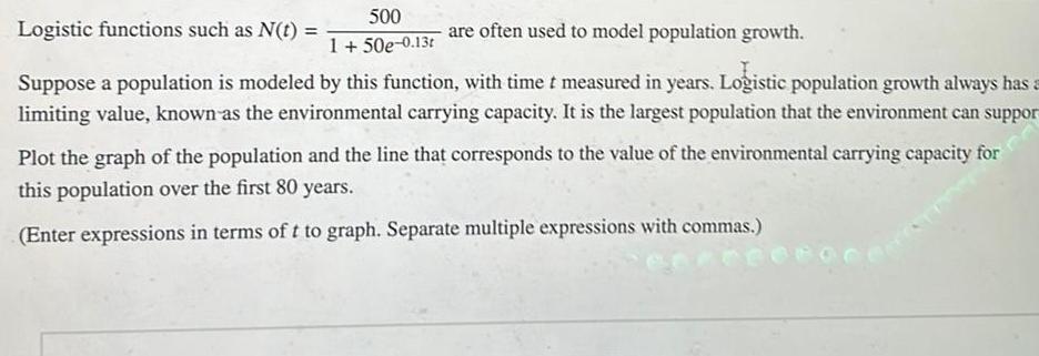 Logistic functions such as N t 500 1 50e 0 13t are often used to model population growth Suppose a population is modeled by this function with time t measured in years Logistic population growth always has a limiting value known as the environmental carrying capacity It is the largest population that the environment can suppor Plot the graph of the population and the line that corresponds to the value of the environmental carrying capacity for this population over the first 80 years Enter expressions in terms of t to graph Separate multiple expressions with commas