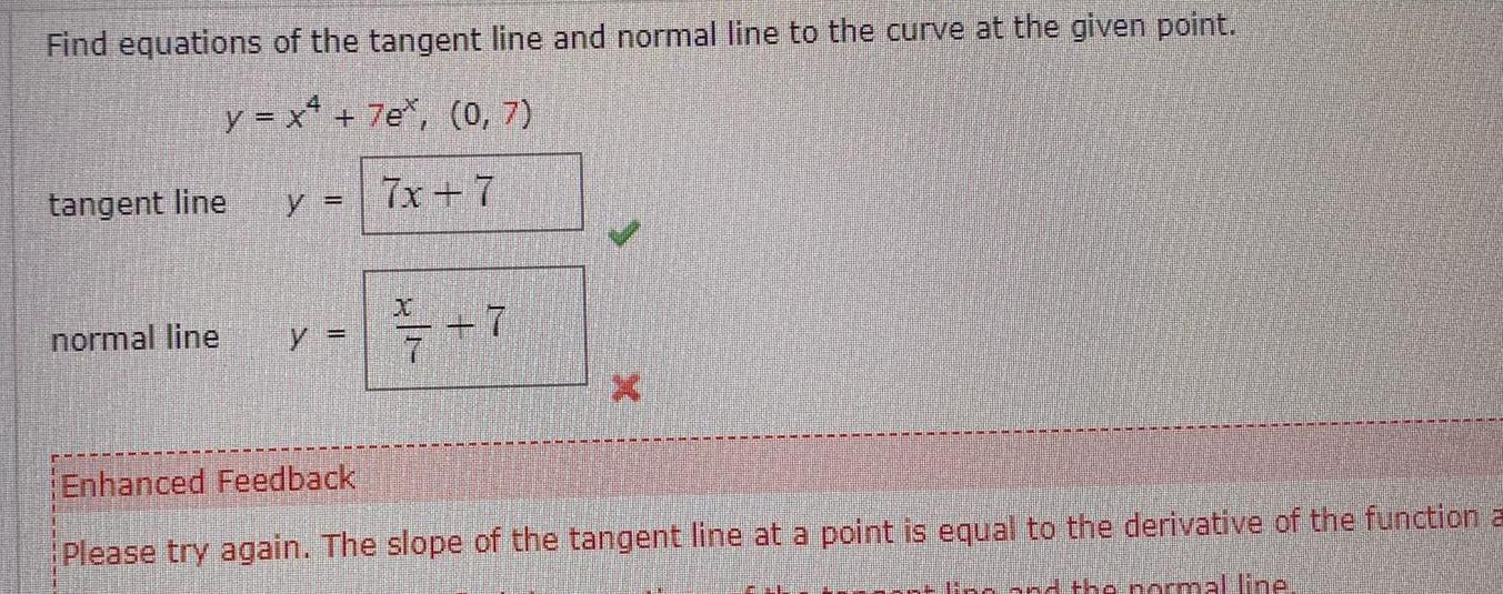 Find equations of the tangent line and normal line to the curve at the given point y x 7e 0 7 7x 7 tangent line y normal line y 7 7 Enhanced Feedback Please try again The slope of the tangent line at a point is equal to the derivative of the function a ling and the normal line