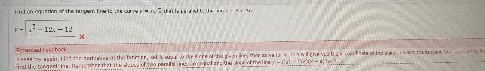 Find an equation of the tangent line to the curve y x x that is parallel to the line y 3 9x y x 12x 12 X Enhanced Feedback Please try again Find the derivative of the function set it equal to the slope of the given line then solve for x This will give you the x coordinate of the point at which the tangent line is parallel to the find the tangent line Remember that the slopes of two parallel lines are equal and the slope of the line y f a f a x a is f a