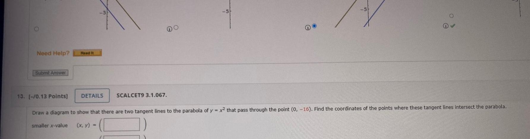 Need Help Submit Answer Read It DETAILS SCALCET9 3 1 067 13 0 13 Points Draw a diagram to show that there are two tangent lines to the parabola of y x that pass through the point 0 16 Find the coordinates of the points where these tangent lines intersect the parabola smaller x value x y