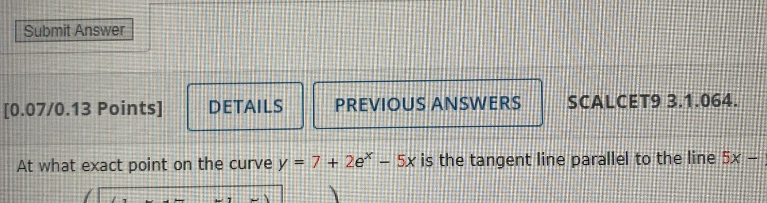 Submit Answer 0 07 0 13 Points DETAILS PREVIOUS ANSWERS 7 SCALCET9 3 1 064 At what exact point on the curve y 7 2e 5x is the tangent line parallel to the line 5x