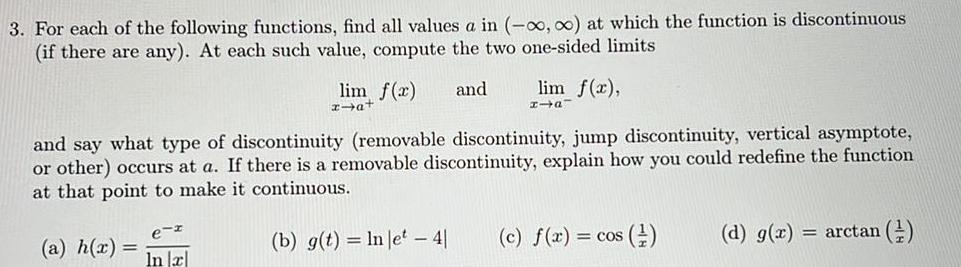 3 For each of the following functions find all values a in o at which the function is discontinuous if there are any At each such value compute the two one sided limits lim f x and x a In x lim f x x and say what type of discontinuity removable discontinuity jump discontinuity vertical asymptote or other occurs at a If there is a removable discontinuity explain how you could redefine the function at that point to make it continuous a h x b g t ln let 4 c f x COS d g x arctan