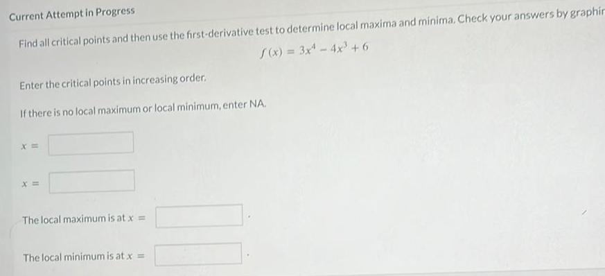 Current Attempt in Progress Find all critical points and then use the first derivative test to determine local maxima and minima Check your answers by graphin f x 3x 4x 6 Enter the critical points in increasing order If there is no local maximum or local minimum enter NA X The local maximum is at x The local minimum is at x