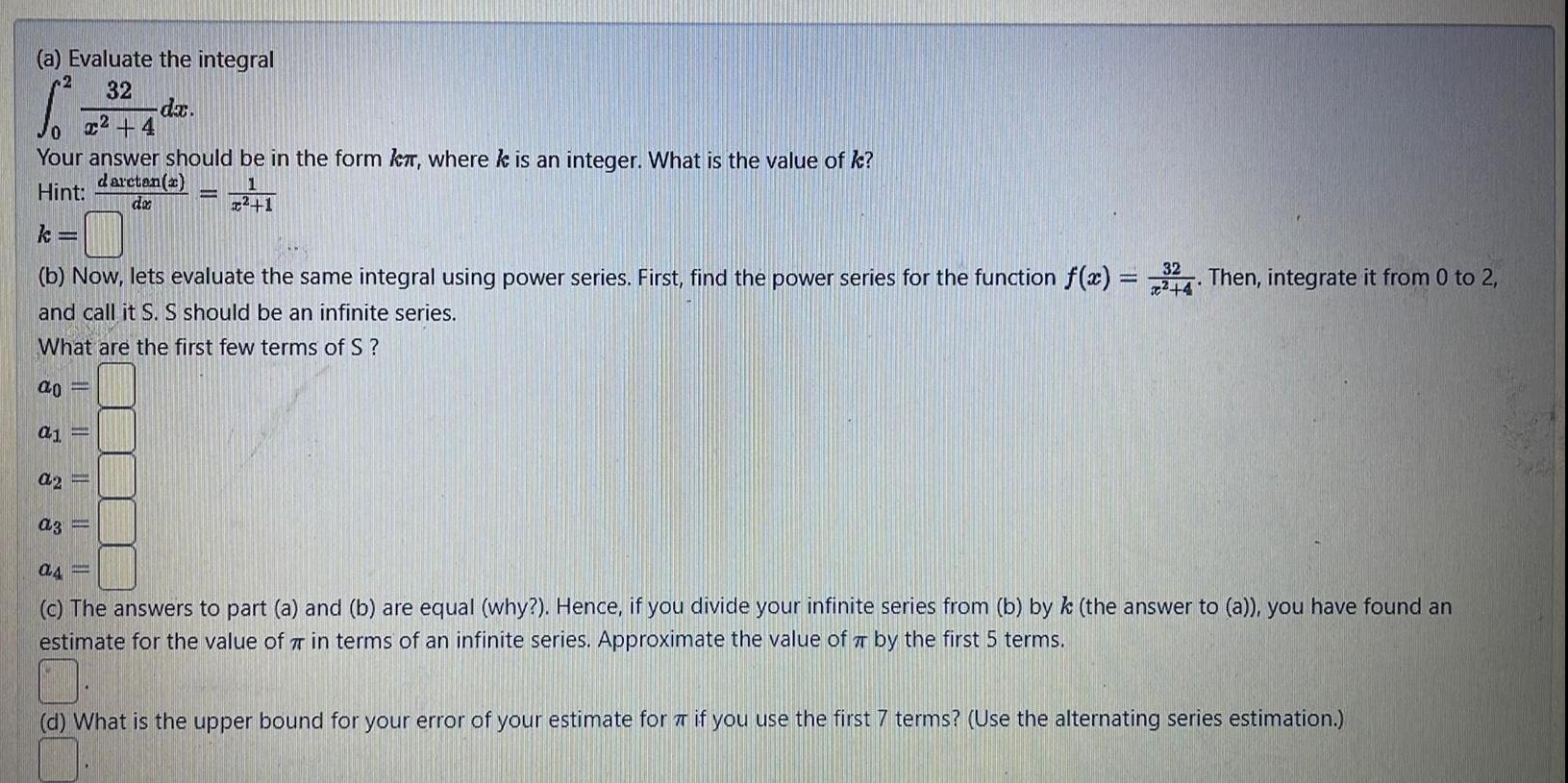 a Evaluate the integral 2 32 x 4 0 Your answer should be in the form kr where k is an integer What is the value of k daretan x Hint do ao a1 32 b Now lets evaluate the same integral using power series First find the power series for the function f x 34 Then integrate it from 0 to 2 4 and call it S S should be an infinite series What are the first few terms of S P da a2 a3 1 as c The answers to part a and b are equal why Hence if you divide your infinite series from b by k the answer to a you have found an estimate for the value of 7 in terms of an infinite series Approximate the value of by the first 5 terms d What is the upper bound for your error of your estimate for if you use the first 7 terms Use the alternating series estimation 01 K