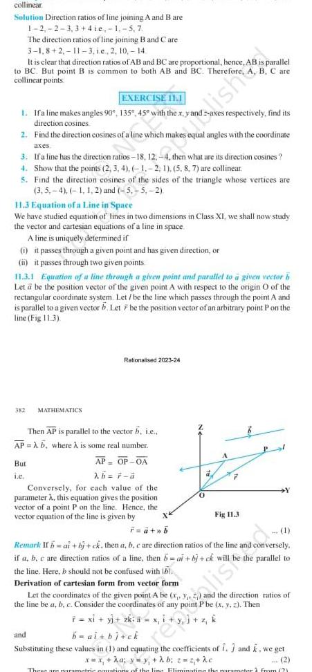 collinear Solution Direction ratios of line joining A and B are 1 2 2 3 3 4ie 1 5 7 The direction ratios of line joining B and Care 3 1 8 2 11 3 ie 2 10 14 It is clear that direction ratios of AB and BC are proportional hence AB is parallel to BC But point B is common to both AB and BC Therefore A collinear points B C are EXERCISE 11 1 1 Ifa line makes angles 90 135 45 with the x y axes respectively find its direction cosines 2 Find the direction cosines of a line which makes equal angles with the coordinate axes 3 If a line has the direction ratios 18 12 4 then what are its direction cosines 4 Show that the points 2 3 4 1 2 1 5 8 7 are collinear 5 Find the direction cosines of the sides of the triangle whose vertices are 3 5 4 1 1 2 and 5 5 2 11 3 Equation of a Line in Space We have studied equation of lines in two dimensions in Class XI we shall now study the vector and cartesian equations of a line in space A line is uniquely determined if 1 it passes through a given point and has given direction or i it passes through two given points 11 3 1 Equation of a line through a given point and parallel to a given vector h Let a be the position vector of the given point A with respect to the origin O of the rectangular coordinate system Let be the line which passes through the point A and is parallel to a given vector b Let 7 be the position vector of an arbitrary point P on the line Fig 11 3 382 MATHEMATICS Then AP is parallel to the vector b i e AP b where is some real number But i e Rationalised 2023 24 AP OP 0A 2b 7 a Conversely for each value of the parameter A this equation gives the position vector of a point P on the line Hence the vector equation of the line is given by F a b and a ishd A P Fig 11 3 Pl Y 1 Remark If h ai b ck then a b c are direction ratios of the line and conversely if a b c are direction ratios of a line then b ai bj ck will parallel to the line Here b should not be confused with bl Derivation of cartesian form from vector form Let the coordinates of the given point A be x y z the direction ratios of the line be a b Consider the ates of any point Pbe x y z Then x i y j z k 7 xi y zk b al b ck Substituting these values in 1 and equating the coefficients of 1 and k we get x x a y y b z z kc 2 These are parametric cautions of the line Fliminating the parameter from 2