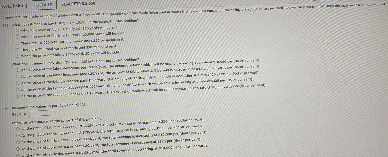 0 12 Points DETAILS SCALCET9 3 2 060 A manufacturer produces bolts of a fabric with a fixed width The quantity of this fabric measured in yards that is sold is a function of the selling price p in dollars per yard so we can write q f p Then the total revenue earned with sellin a What does it mean to say that f 20 10 000 in the context of this problem O When the price of fabric is 20 yard 325 yards will be sold When the price of fabric is 20 yard 10 000 yards will be sold There are 10 000 total yards of fabric and 325 to spend on it O There are 325 total yards of fabric and 20 to spend on it When the price of fabric is 325 yard 20 yards will be sold What does it mean to say that f 20 325 in the context of this problem O As the price of the fabric decreases past 325 yard the amount of fabric which will be sold is decreasing at a rate of 10 000 per dollar per yard O As the price of the fabric increases past 20 yard the amount of fabric which will be sold is decreasing at a rate of 325 yards per dollar per yard As the price of the fabric increases past 325 yard the amount of fabric which will be sold is increasing at a rate of 20 yards per dollar per yard O As the price of the fabric decreases past 20 yard the amount of fabric which will be sold is increasing at a rate of 325 per dollar per yard O As the price of the fabric decreases past 20 yard the amount of fabric which will be sold is increasing at a rate of 10 000 yards per dollar per yard b Assuming the values in part a find R 20 R 20 Interpret your answer in the context of this problem As the price of fabric decreases past 325 yard the total revenue is increasing at 3500 per dollar per yard As the price of fabric increases past 20 yard the total revenue is increasing at 3500 per dollar per yard O As the price of fabric increases past 325 yard the total revenue is increasing at 10 000 per dollar per yard O As the price of fabric increases past 20 yard the total revenue is decreasing at 325 per dollar per yard As the price of fabric decreases past 20 yard the total revenue is decreasing at 10 000 per dollar per yard