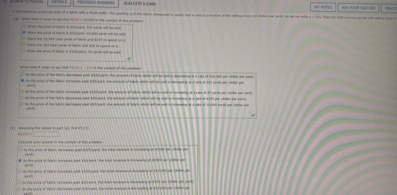 PREVIOUS ANSWERS SCALCET9 3 2 060 A manufacturer produces bolts of a fabric with a fixed width The quantity q of this fabric measured in yards that is sold is a function of the selling price p in dollars per yard so we can write q f p Then the total revenue earned with selling price pi a What does it mean to say that 20 10 000 in the context of this problem O When the price of fabric is 20 yard 325 yards will be sold When the price of fabric is 20 yard 10 000 yards will be sold There are 10 000 total yards of fabric and 325 to spend on it 10 0970 12 Points DETAILS O There are 325 total yards of fabric and 20 to spend on it O When the price of fabric is 325 yard 20 yards will be sold What does it mean to say that 20 325 in the context of this problem As the price of the fabric decreases past 325 yard the amount of fabric which will be sold is decreasing at a rate of 10 000 per dollar per yard As the price of the fabric increases past 20 yard the amount of fabric which will be sold is decreasing at a rate of 325 yards per dollar per yard As the price of the fabric increases past 325 yard the amount of fabric which will be sold is increasing at a rate of 20 yards per dollar per yard As the price of the fabric decreases past 20 yard the amount of fabric which will be sold is increasing at a rate of 325 per dollar per yard As the price of the fabric decreases past 20 yard the amount of fabric which will be sold is increasing at a rate of 10 000 yards per dollar per yard b Assuming the values in part a find R 20 R 20 D Interpret your answer in the context of this problem As the price of fabric decreases past 325 yard the total revenue is increasing at 3500 per dollar per yard As the price of fabric increases past 20 yard the total revenue is increasing at 3500 per dollar per yard As the price of fabric increases past 325 yard the total revenue is increasing at 10 000 per dollar per yard As the price of fabric increases past 20 yard the total revenue is decreasing at 325 per dollar per yard As the price of fabric decreases past 20 yard the total revenue is decreasing at 10 000 per dollar per Yard MY NOTES ASK YOUR TEACHER PRACTI