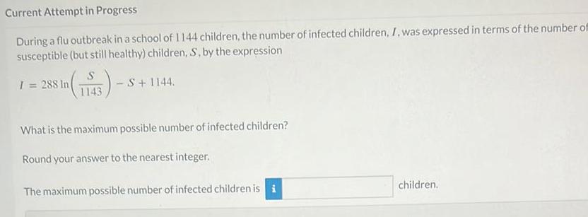 Current Attempt in Progress During a flu outbreak in a school of 1144 children the number of infected children I was expressed in terms of the number of susceptible but still healthy children S by the expression 153 S S 1144 1143 I 288 In What is the maximum possible number of infected children Round your answer to the nearest integer The maximum possible number of infected children is i children