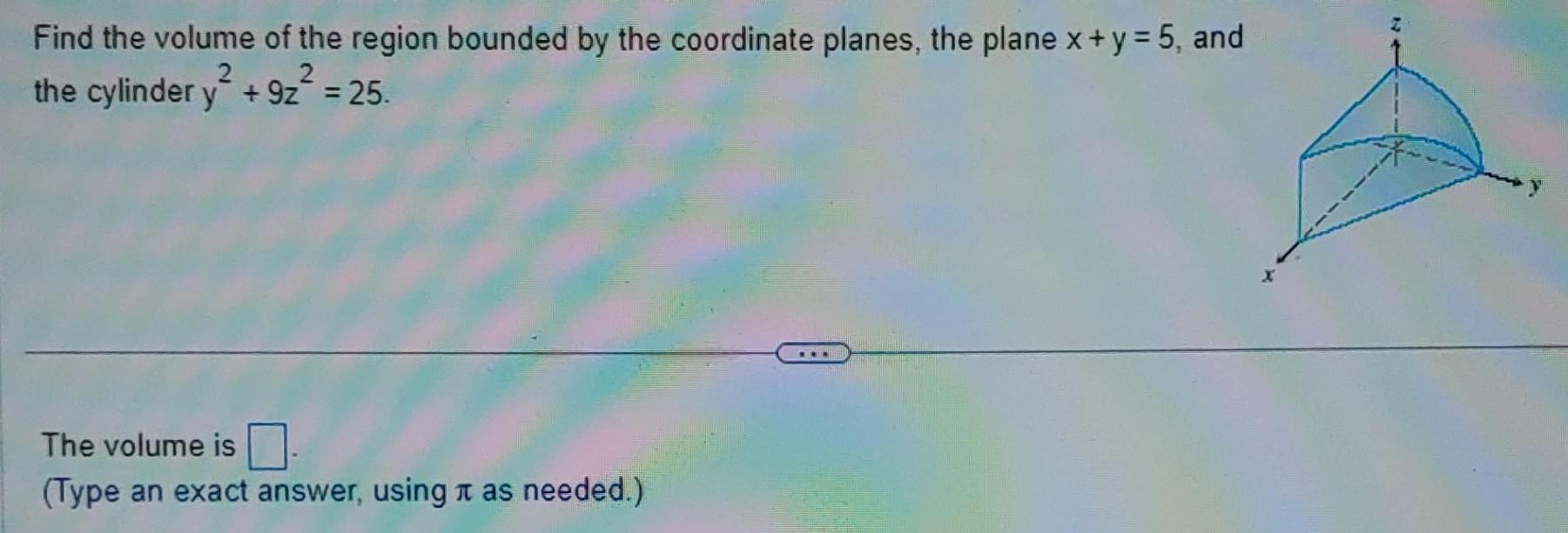 Find the volume of the region bounded by the coordinate planes the plane x y 5 and the cylinder y 9z 2 25 2 The volume is Type an exact answer using as needed