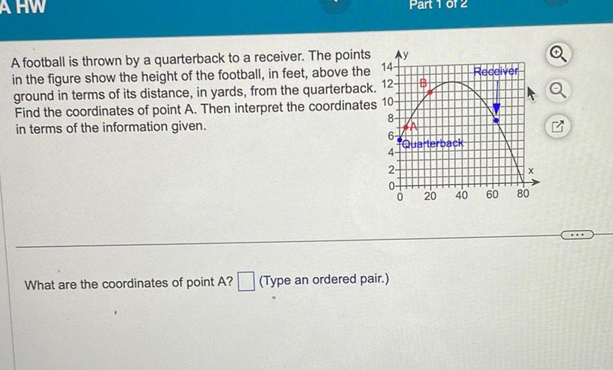 A HW A football is thrown by a quarterback to a receiver The points in the figure show the height of the football in feet above the ground in terms of its distance in yards from the quarterback 12 Find the coordinates of point A Then interpret the coordinates 10 in terms of the information given 14 8 What are the coordinates of point A Ay 6 4 Type an ordered pair Part 1 of 2 2 0 0 Quarterback Receiver 20 40 60 X 80 G