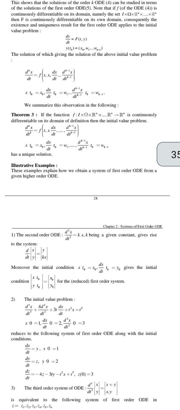 This shows that the solutions of the order k ODE 4 can be studied in terms of the solutions of the first order ODE 5 Note that if f of the ODE 4 is continuously differentiable on its domain namely the set IxQxR R then F is continuously differentiable on its own domain consequently the existence and uniqueness result for the first order ODE applies to the initial value problem The solution of which giving the solution of the above initial value problem dt to the system dx dt y X dx di has a unique solution 2 dx dt XoXo fo W di We summarize this observation in the following Theorem 3 If the function f 1xxR x R R is continuously differentiable on its domain of definition then the initial value problem dx dk 1x dx 1 x dr dr 1 condition 3 dx dx dt dt dt y To dy F t y dt 1 The second order ODE dx di dy di dz di Illustrative Examples These examples explain how we obtain a system of first order ODE from a given higher order ODE 10 W d x dr kx Moreover the initial condition xoxo yo gives the initial dx The initial value problem d x 4d x dx dr 10 W dr 1 y x 0 1 31 1 x 1 dt d x dt2 z y 0 2 for the reduced first order system dx x 0 1 0 2 0 3 dt to W 1 Chapter 2 Systmes of First Order ODE kx k being a given constant gives rise reduces to the following system of first order ODE along with the initial conditions 28 42 3ty 1 x 1 z 0 3 The third order system of ODE d x x y dt y x y is equivalent to the following system of first order ODE in 2 2 2 23 24 25 26 35