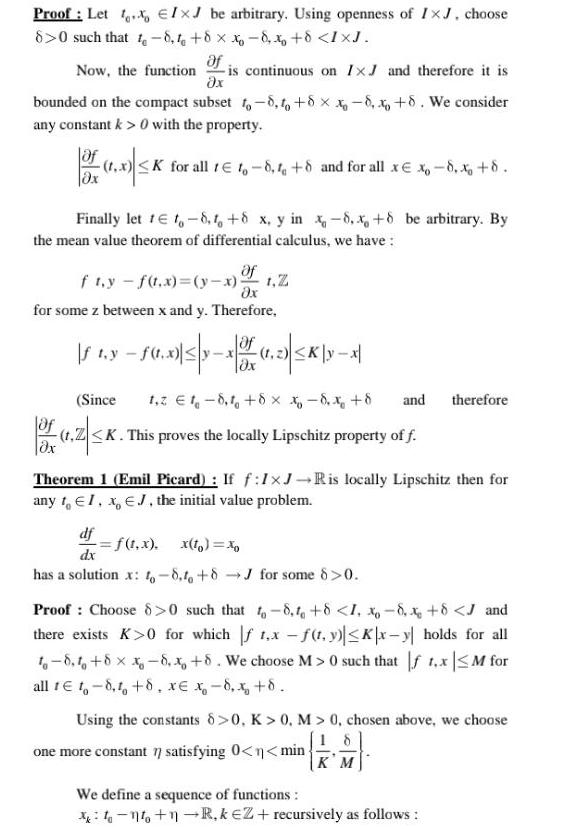 Proof Let Ix be arbitrary Using openness of IxJ choose 8 0 such that t 8 1 8 x 8 x 8 IXJ Of Now the function is continuous on IxJ and therefore it is x bounded on the compact subset to 8 to 8 x 8 x 8 We consider any constant k 0 with the property 1 0 K K for all tto 8 1 8 and for all xx 8 x 8 x Finally let 1 t 8 1 8 x y in x 8 x 8 be arbitrary By the mean value theorem of differential calculus we have Of fty f t x y x 1 Z x for some z between x and y Therefore 1 350 3053 1 1 2 K yx If t y f t x z Ox Since 1 2 18 1 8 x x 8 x 8 and therefore of 1 Z K t Z K This proves the locally Lipschitz property of f dx Theorem 1 Emil Picard If f 1 J Ris locally Lipschitz then for any to EI x EJ the initial value problem df f t x x to dx has a solution x 8 to 8J for some 8 0 Proof Choose 8 0 such that to 8 1 8 1 8 x 8 J and there exists K 0 for which f 1 x f t y Kx y holds for all t 8 8 x 8 x 8 We choose M 0 such that f 1 x M for all te t 8 1 8 x x 8 x 8 Using the constants 8 0 K 0 M 0 chosen above we choose 18 one more constant 7 satisfying 0 n min KM We define a sequence of functions 1 1 R keZ recursively as follows