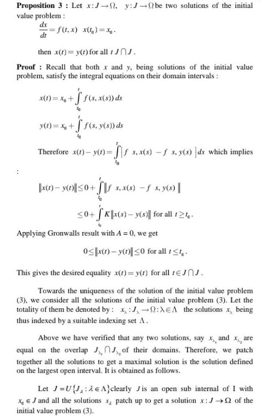 Proposition 3 Let x J y J be two solutions of the initial value problem dx f t x x t x dt then x t y t for all 1 JOJ Proof Recall that both x and y being solutions of the initial value problem satisfy the integral equations on their domain intervals x 1 x f s x s ds y t x f s y s ds Therefore x 1 y 1 f s x s f s y s ds which implies x 1 y 1 0 s x s s y s 0 SK x s y s for all 12 Applying Gronwalls result with A 0 we get 0 x 1 y 1 0 for all t t This gives the desired equality x t y t for all 1JJ Towards the uniqueness of the solution of the initial value problem 3 we consider all the solutions of the initial value problem 3 Let the totality of them be denoted by J XEA the solutions x being thus indexed by a suitable indexing set A Above we have verified that any two solutions say x and xx are equal on the overlap JJ of their domains Therefore we patch together all the solutions to get a maximal solution is the solution defined on the largest open interval It is obtained as follows Let J UJ e clearly Jis an open sub internal of I with x J and all the solutions x patch up to get a solution x J of the initial value problem 3