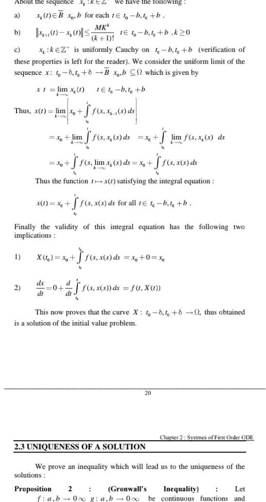 About the sequence XKEZ we have the following x 1 EBx b for each 1 to b t b MKk a X 1 1 x 1 k 1 1E10 b t b k 20 c x k Z is uniformly Cauchy on t b t b verification of these properties is left for the reader We consider the uniform limit of the sequence x to 8 to 8 B x b C which is given by tet b t b b Thus x t lim xo kin x t lim x 1 4 00 1 2 x lim ff s x s ds 76 x A f s x s ds S s lim x s ds x ff s x s ds Thus the function rx 1 satisfying the integral equation x 1 x S f s x s ds for all te t b to b Finally the validity of this integral equation has the following two implications 4 x X t xo f s x s ds x 0 xo 50 4 S A dx d 0 af f s x s ds f t X 1 di dt Proposition 2 This now proves that the curve X 1 8 1 82 thus obtained is a solution of the initial value problem 20 2 3 UNIQUENESS OF A SOLUTION lim f s x s ds We prove an inequality which will lead us to the uniqueness of the solutions Gronwall s f a b 0x g a b 0 o be Chapter 2 Systmes of First Order ODE Let Inequality continuous functions and