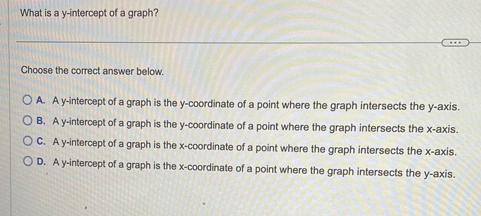 What is a y intercept of a graph Choose the correct answer below OA A y intercept of a graph is the y coordinate of a point where the graph intersects the y axis OB A y intercept of a graph is the y coordinate of a point where the graph intersects the x axis OC A y intercept of a graph is the x coordinate of a point where the graph intersects the x axis OD A y intercept of a graph is the x coordinate of a point where the graph intersects the y axis