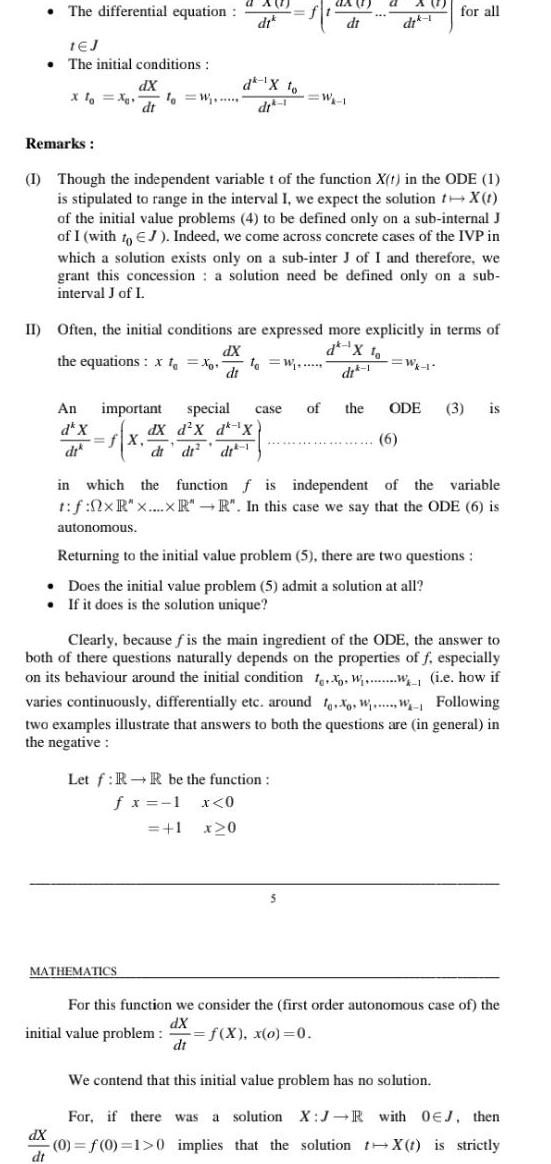 The differential equation 1EJ The initial conditions Remarks Xlo X dX dt dX dt An da X dr 1 W a A dt f d X to dt 1 MATHEMATICS I Though the independent variable t of the function X t in the ODE 1 is stipulated to range in the interval I we expect the solution t X t of the initial value problems 4 to be defined only on a sub internal J of I with to EJ Indeed we come across concrete cases of the IVP in which a solution exists only on a sub inter J of I and therefore we grant this concession a solution need be defined only on a sub interval J of I II Often the initial conditions are expressed more explicitly in terms of dX the equations xt Xo to W dt da W 1 Let f RR be the function fx 1 x 0 1 x20 di dik 1 for all important special case of the ODE 3 is dX d X d X fx 6 di di di initial value problem f X x o 0 dt in which the function f is independent of the variable t f 0xR x xR R In this case we say that the ODE 6 is autonomous Returning to the initial value problem 5 there are two questions Does the initial value problem 5 admit a solution at all If it does is the solution unique Clearly because fis the main ingredient of the ODE the answer to both of there questions naturally depends on the properties of f especially on its behaviour around the initial condition t WW i e how if varies continuously differentially etc around too WW Following two examples illustrate that answers to both the questions are in general in the negative For this function we consider the first order autonomous case of the dX We contend that this initial value problem has no solution For if there was a solution X J R with OEJ then 0 f 0 1 0 implies that the solution tX t is strictly