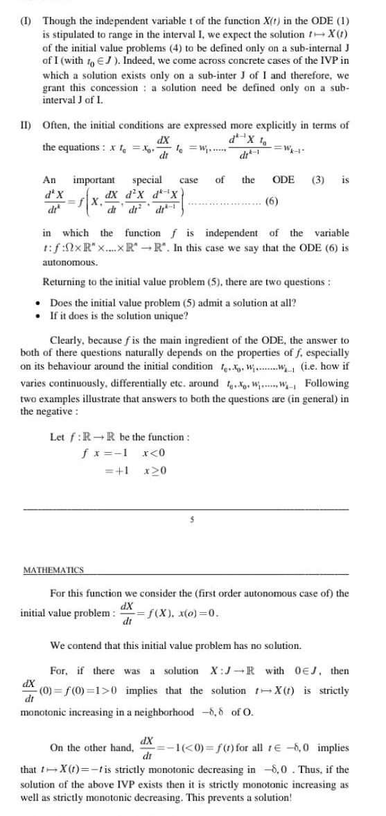 I Though the independent variable t of the function X t in the ODE 1 is stipulated to range in the interval I we expect the solution X t of the initial value problems 4 to be defined only on a sub internal J of I with to EJ Indeed we come across concrete cases of the IVP in which a solution exists only on a sub inter J of I and therefore we grant this concession a solution need be defined only on a sub interval J of I II Often the initial conditions are expressed more explicitly in terms of dX the equations X to Xo to W dt An important special fX dX dx d X d X di di di case MATHEMATICS di 1 in which the function f is independent of the variable t f 0xR x xR R In this case we say that the ODE 6 is autonomous Let f RR be the function f x 1 x 0 1 x 0 Returning to the initial value problem 5 there are two questions Does the initial value problem 5 admit a solution at all If it does is the solution unique Clearly because fis the main ingredient of the ODE the answer to both of there questions naturally depends on the properties of f especially on its behaviour around the initial condition to Ww i e how if varies continuously differentially etc around X WW Following two examples illustrate that answers to both the questions are in general in the negative Wk 1 of the ODE 3 is 6 For this function we consider the first order autonomous case of the dX initial value problem f X x o 0 dt dX di We contend that this initial value problem has no solution For if there was a solution X J R with OEJ then 0 f 0 1 0 implies that the solution X t is strictly dt monotonic increasing in a neighborhood 8 8 of O On the other hand 1 0 f t for all re 8 0 implies that t X t t is strictly monotonic decreasing in 8 0 Thus if the solution of the above IVP exists then it is strictly monotonic increasing as well as strictly monotonic decreasing This prevents a solution