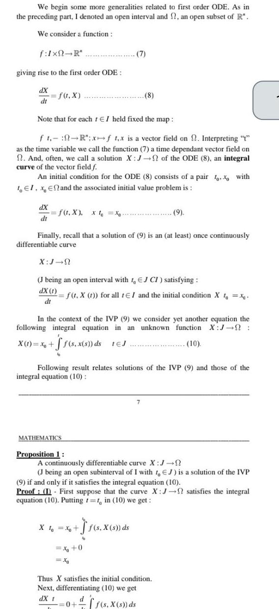 We begin some more generalities related to first order ODE As in the preceding part I denoted an open interval and 2 an open subset of R We consider a function f Ixn R giving rise to the first order ODE dX dt f t x dX dt Note that for each 1 EI held fixed the map ft R x f 1 x is a vector field on Interpreting as the time variable we call the function 7 a time dependant vector field on n And often we call a solution X J of the ODE 8 an integral curve of the vector field f An initial condition for the ODE 8 consists of a pair too with to El x En and the associated initial value problem is f t X x t Xo X J N Finally recall that a solution of 9 is an at least once continuously differentiable curve J being an open interval with 1 EJ CI satisfying dX 1 dt 7 f t X t for all tEI and the initial condition X to x MATHEMATICS 8 In the context of the IVP 9 we consider yet another equation the following integral equation in an unknown function X J X 1 Xo f s x s ds tEJ 10 Proposition 1 Following result relates solutions of the IVP 9 and those of the integral equation 10 J s X s ds 9 X to x A continuously differentiable curve X J J being an open subinterval of I with 1 EJ is a solution of the IVP 9 if and only if it satisfies the integral equation 10 Proof I First suppose that the curve X J satisfies the integral equation 10 Putting 1 1 in 10 we get 0 X f s X s ds Thus X satisfies the initial condition Next differentiating 10 we get dX t d 0 f s X