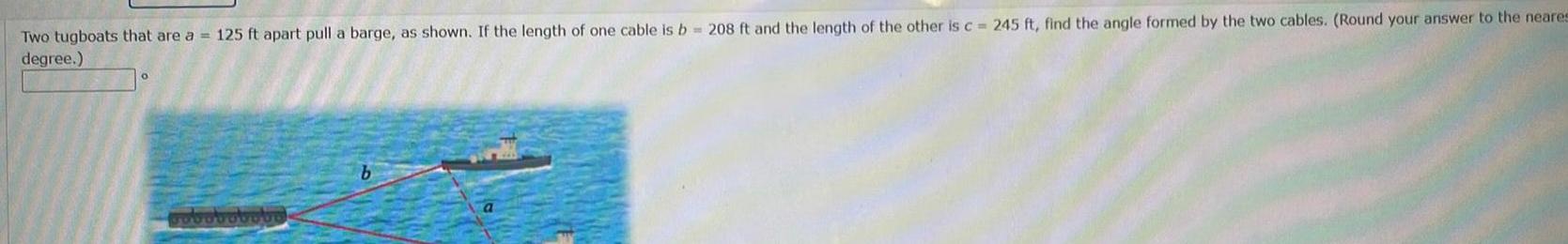 Two tugboats that are a 125 ft apart pull a barge as shown If the length of one cable is b 208 ft and the length of the other is c 245 ft find the angle formed by the two cables Round your answer to the neares degree poboboboto b