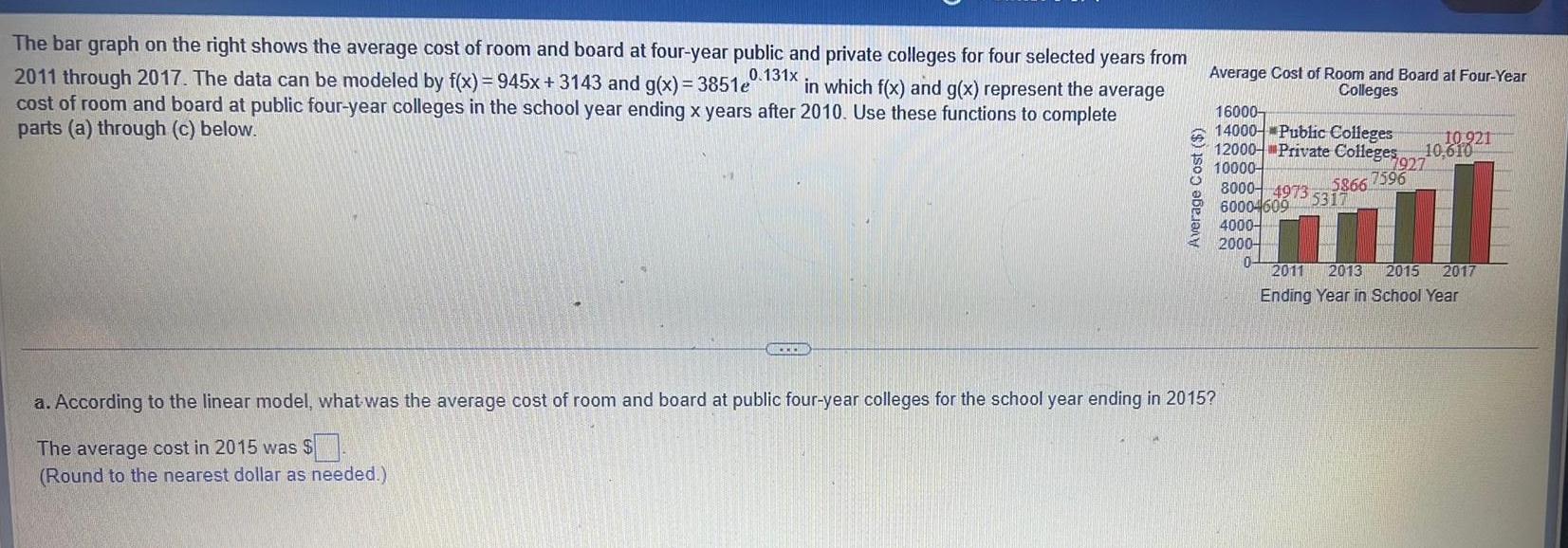 The bar graph on the right shows the average cost of room and board at four year public and private colleges for four selected years from 2011 through 2017 The data can be modeled by f x 945x 3143 and g x 3851e 0 131x in which f x and g x represent the average cost of room and board at public four year colleges in the school year ending x years after 2010 Use these functions to complete parts a through c below ACCEDI Average Cost Average Cost of Room and Board at Four Year Colleges 16000 14000 Public Colleges 10 921 12000 Private Colleges 10 610 10000 8000 4973 5317 600046095317 a According to the linear model what was the average cost of room and board at public four year colleges for the school year ending in 2015 The average cost in 2015 was Round to the nearest dollar as needed 4000 2000 0 7927 5866 7596 2011 2013 2015 2017 Ending Year in School Year