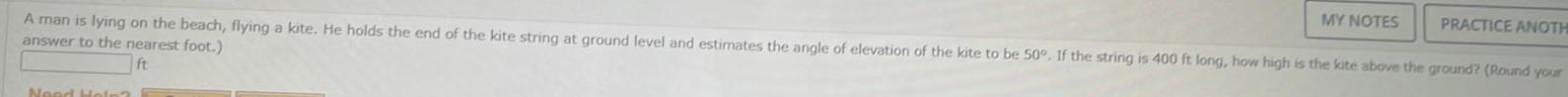 A man is lying on the beach flying a kite He holds the end of the kite string at ground level and estimates the angle of elevation of the kite to be 50 If the string is 400 ft long how high is the kite above the ground Round your answer to the nearest foot Need Help MY NOTES PRACTICE ANOTH