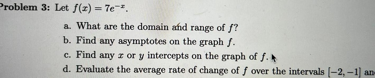 Problem 3 Let f x 7e a What are the domain and range of f b Find any asymptotes on the graph f c Find any x or y intercepts on the graph of f d Evaluate the average rate of change of f over the intervals 2 1 an