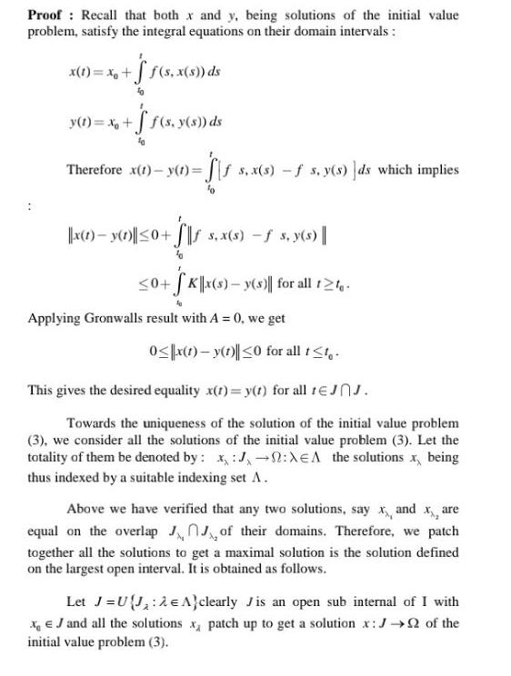 Proof Recall that both x and y being solutions of the initial value problem satisfy the integral equations on their domain intervals x 1 xo f s x s ds y t x ff s y s ds Therefore x t y t Sis s x s f s y s ds which implies x 1 y 1 0 s x s s y s 0 Kx s y s for all t te Applying Gronwalls result with A 0 we get 0 x 1 y 1 0 for all t t This gives the desired equality x t y t for all tJJ Towards the uniqueness of the solution of the initial value problem 3 we consider all the solutions of the initial value problem 3 Let the totality of them be denoted by x J XEA the solutions x being thus indexed by a suitable indexing set A Above we have verified that any two solutions say x and x are equal on the overlap of their domains Therefore we patch together all the solutions to get a maximal solution is the solution defined on the largest open interval It is obtained as follows Let J U J 2 A clearly Jis an open sub internal of I with XJ and all the solutions x patch up to get a solution x J of the initial value problem 3