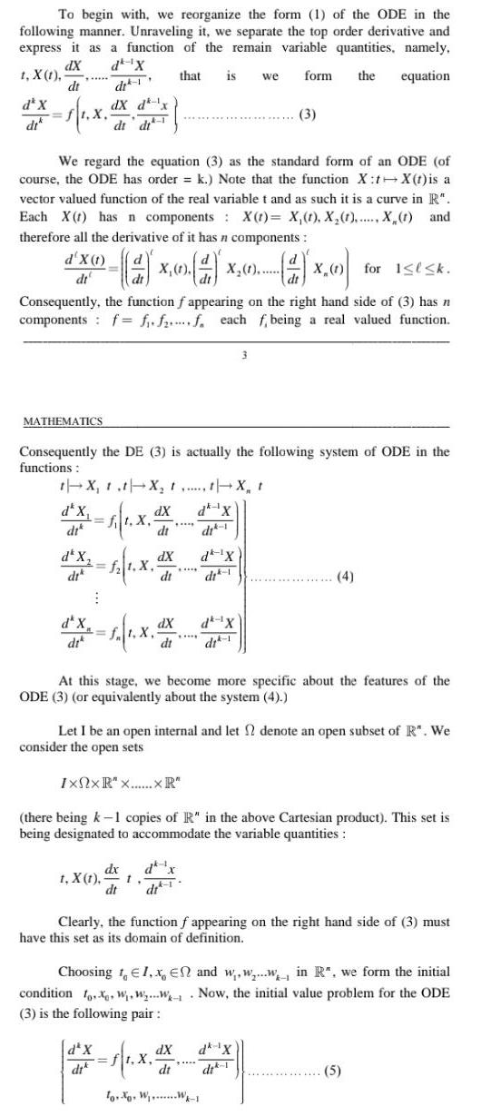 To begin with we reorganize the form 1 of the ODE in the following manner Unraveling it we separate the top order derivative and express it as a function of the remain variable quantities namely dX d X t X 1 that is we dt di form the equation ft X dX d x dt di d X di We regard the equation 3 as the standard form of an ODE of course the ODE has order k Note that the function X t X t is a vector valued function of the real variable t and as such it is a curve in R Each X t has n components X t X 1 X 1 X 1 and therefore all the derivative of it has n components d X 1 X 1 X dt X for 1 k Consequently the function f appearing on the right hand side of 3 has n components f f ff each f being a real valued function MATHEMATICS Consequently the DE 3 is actually the following system of ODE in the functions t X t t X X t da X dik 1 ft X d X dik f 1 X d X dik dX dt f t X dx t X t dt 1 d X dik dX dt dx dX dt dit 1 d X di 1 At this stage we become more specific about the features of the ODE 3 or equivalently about the system 4 dit 1 3 3 dk X dik 1 Let I be an open internal and let denote an open subset of R We consider the open sets IxNxR x XR there being k 1 copies of R in the above Cartesian product This set is being designated to accommodate the variable quantities 4 Clearly the function f appearing on the right hand side of 3 must have this set as its domain of definition dX dk X To W W 1 Choosing t 1 x En and www in R we form the initial condition o W WW Now the initial value problem for the ODE 3 is the following pair 5