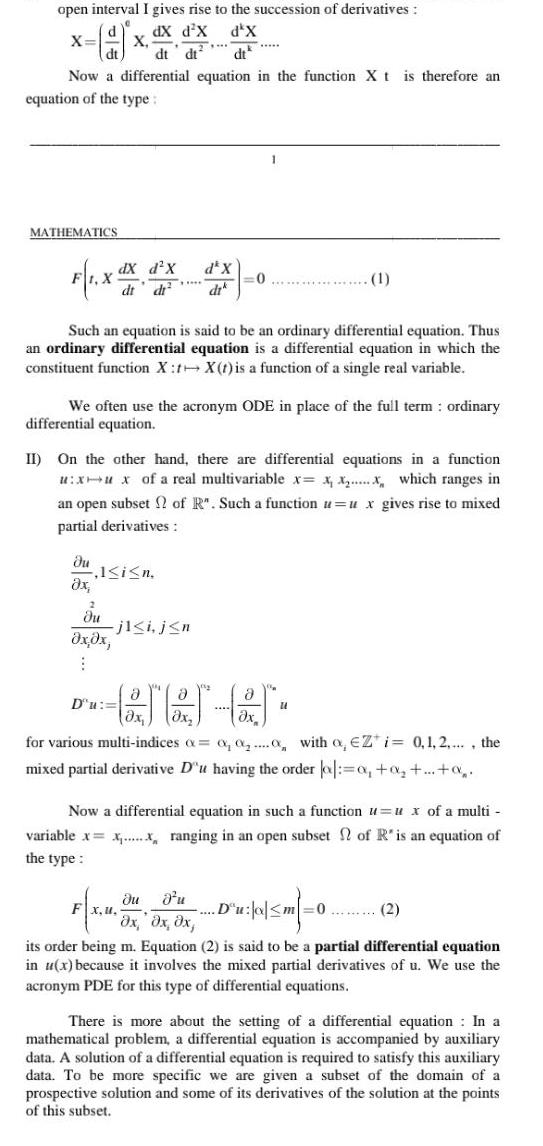 open interval I gives rise to the succession of derivatives 9 dX d x d X dt dt dt Now a differential equation in the function X t is therefore an equation of the type X MATHEMATICS F1 X du x X dX d X dt d 2 du x x 1 i n Such an equation is said to be an ordinary differential equation Thus an ordinary differential equation is a differential equation in which the constituent function X X t is a function of a single real variable Tim We often use the acronym ODE in place of the full term ordinary differential equation j1 i j n D u de X dik II On the other hand there are differential equations in a function u xu x of a real multivariable x x x x which ranges in an open subset of R Such a function u u x gives rise to mixed partial derivatives 0 Fx u 1 GJEJ 65 for various multi indices a a a with o Zi 0 1 2 the mixed partial derivative D u having the order a o 0 Now a differential equation in such a function u ux of a multi variable x x ranging in an open subset of R is an equation of the type du d u Du o m 0 2 x x dx its order being m Equation 2 is said to be a partial differential equation in u x because it involves the mixed partial derivatives of u We use the acronym PDE for this type of differential equations There is more about the setting of a differential equation In a mathematical problem a differential equation is accompanied by auxiliary data A solution of a differential equation is required to satisfy this auxiliary data To be more specific we are given a subset of the domain of a prospective solution and some of its derivatives of the solution at the points of this subset