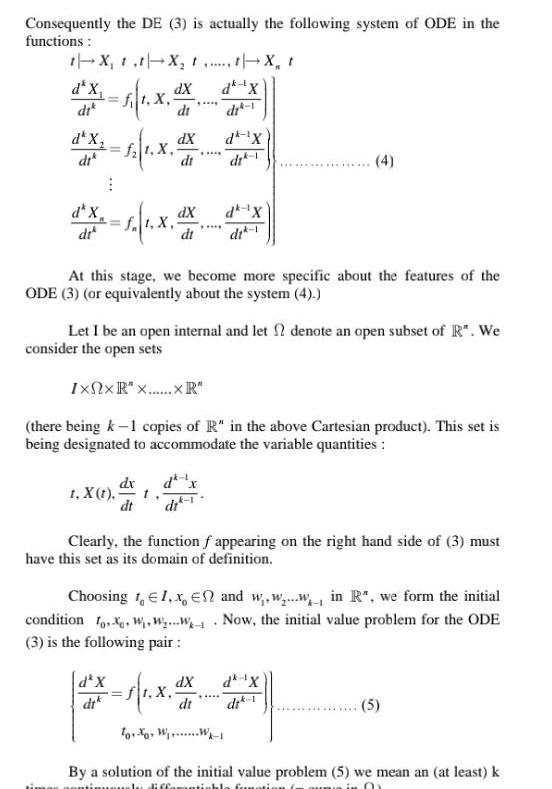 Consequently the DE 3 is actually the following system of ODE in the functions t X t t X t t X t d dX dk X 1 X 5 X dik dt dk X dik 12 1 X 4 dk X di di 1 d x 1 1 x dx d dX dik 1 X 1 dX dx dt d X dik t At this stage we become more specific about the features of the ODE 3 or equivalently about the system 4 Let I be an open internal and let denote an open subset of R We consider the open sets IxNxR x xR there being k 1 copies of R in the above Cartesian product This set is being designated to accommodate the variable quantities dk X di 1 dX dt 4 Clearly the function f appearing on the right hand side of 3 must have this set as its domain of definition Choosing 1 1 x En and w w win R we form the initial condition fo W W w Now the initial value problem for the ODE 3 is the following pair dk X di 1 ff x ToX W W 1 5 By a solution of the initial value problem 5 we mean an at least k mously diffamanti 01