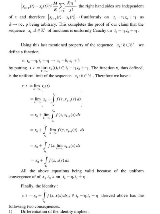 1 x 1 the right hand sides are independent of t and therefore 1 1 Ouniformly on 1 1 1 as k p being arbitrary This completes the proof of our claim that the sequence x k of functions is uniformly Cauchy on to to n j2k Using this last mentioned property of the sequence xk Z we define a function x 10 11 10 11 8 8 by putting x t lim x t t to to n The function x thus defined k x is the uniform limit of the sequence x KEN Therefore we have x t lim x 1 lim x f s X s ds 61 10 x limff s x s ds S lim f s x s ds ff s lim x s ds x f s x s ds All the above equations being valid because of the uniform convergence of of x fox on to 14 1 Finally the identity x t x f f s x s ds t t 1 1 derived above has the following two consequences 1 Differentiation of the identity implies