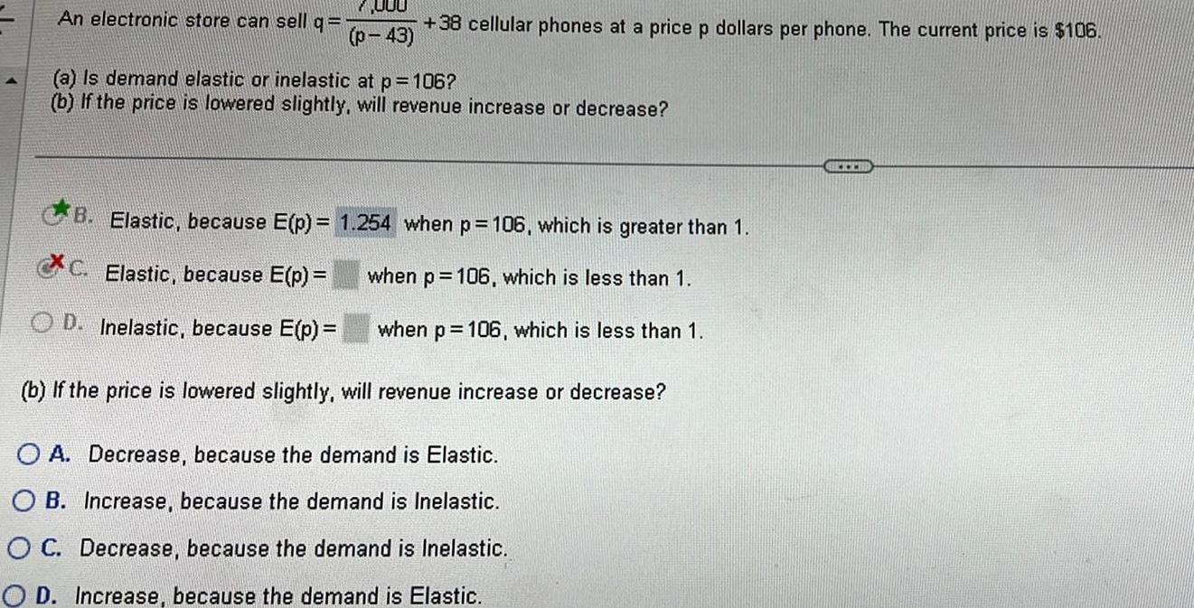 000 p 43 An electronic store can sell q 1 38 cellular phones at a price p dollars per phone The current price is 106 a Is demand elastic or inelastic at p 106 b If the price is lowered slightly will revenue increase or decrease B Elastic because E p C Elastic because E p OD Inelastic because E p b If the price is lowered slightly will revenue increase or decrease O A Decrease because the demand is Elastic OB Increase because the demand is Inelastic OC Decrease because the demand is Inelastic OD Increase because the demand is Elastic 1 254 when p 106 which is greater than 1 when p 106 which is less than 1 when p 106 which is less than 1 www