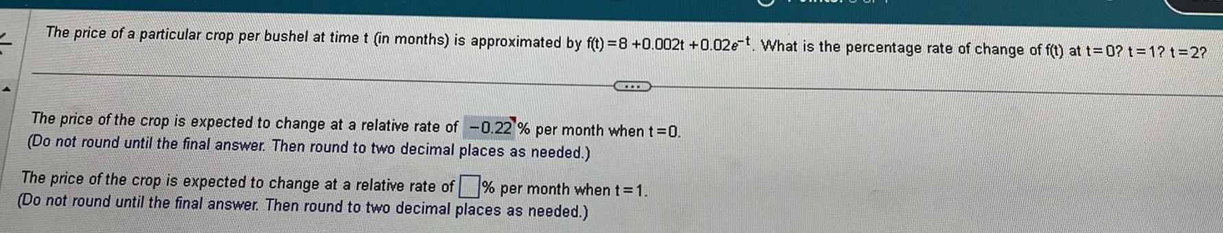 The price of a particular crop per bushel at time t in months is approximated by f t 8 0 002t 0 02e t What is the percentage rate of change of f t at t 0 t 1 t 2 HELLER The price of the crop is expected to change at a relative rate of 0 22 per month when t 0 Do not round until the final answer Then round to two decimal places as needed The price of the crop is expected to change at a relative rate of per month when t 1 Do not round until the final answer Then round to two decimal places as needed